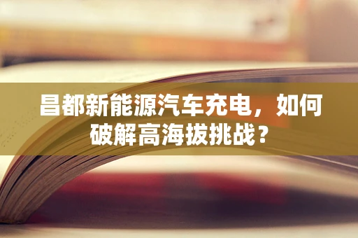 昌都新能源汽车充电，如何破解高海拔挑战？