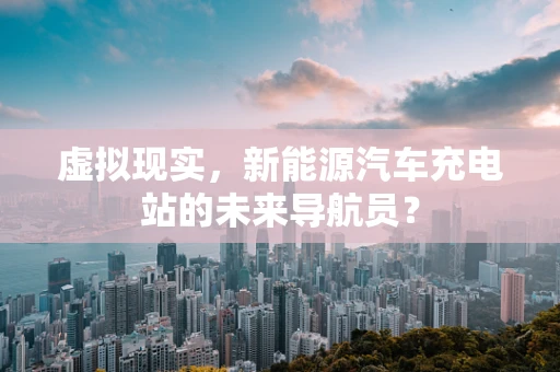 虚拟现实，新能源汽车充电站的未来导航员？