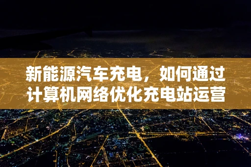 新能源汽车充电，如何通过计算机网络优化充电站运营效率？