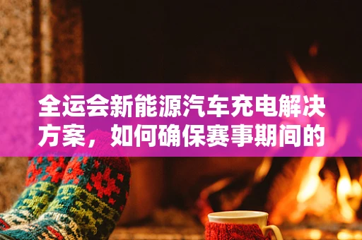 全运会新能源汽车充电解决方案，如何确保赛事期间的绿色出行？