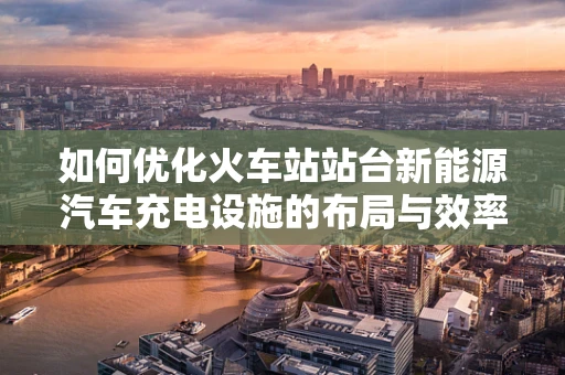 如何优化火车站站台新能源汽车充电设施的布局与效率？