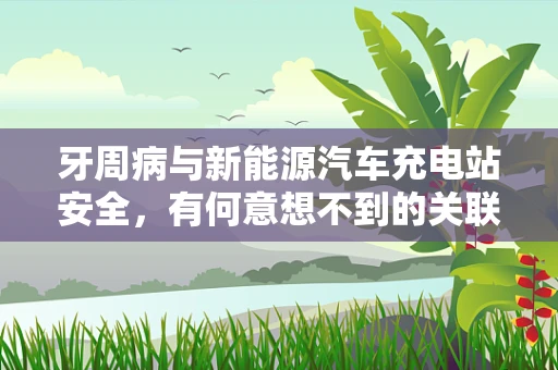 牙周病与新能源汽车充电站安全，有何意想不到的关联？
