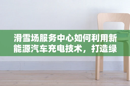 滑雪场服务中心如何利用新能源汽车充电技术，打造绿色出行新体验？