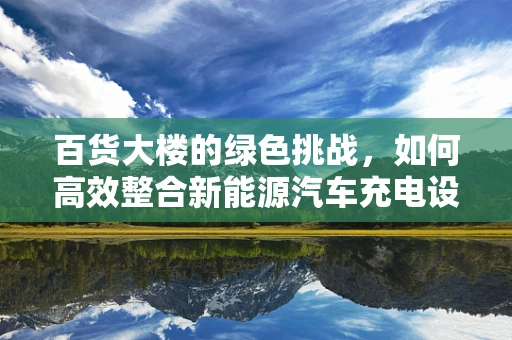 百货大楼的绿色挑战，如何高效整合新能源汽车充电设施？