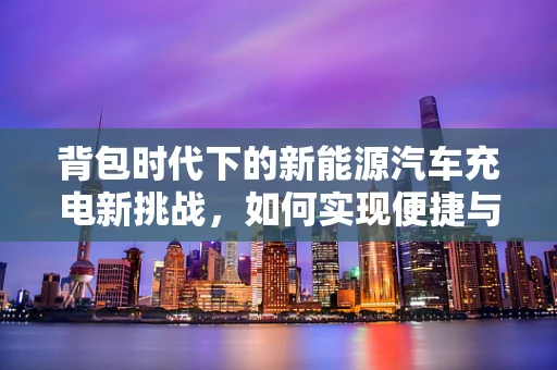 背包时代下的新能源汽车充电新挑战，如何实现便捷与环保的完美结合？