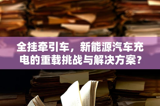 全挂牵引车，新能源汽车充电的重载挑战与解决方案？