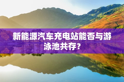 新能源汽车充电站能否与游泳池共存？