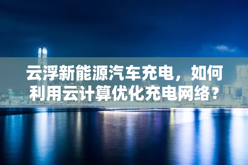 云浮新能源汽车充电，如何利用云计算优化充电网络？