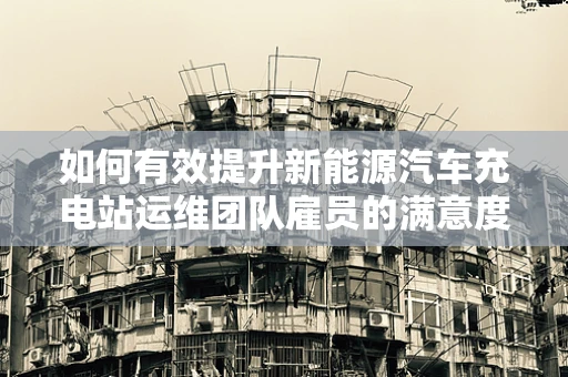 如何有效提升新能源汽车充电站运维团队雇员的满意度与忠诚度？