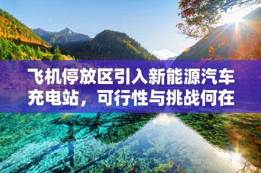飞机停放区引入新能源汽车充电站，可行性与挑战何在？