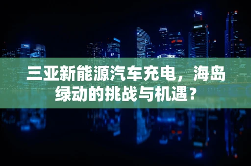 三亚新能源汽车充电，海岛绿动的挑战与机遇？