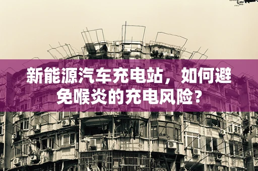 新能源汽车充电站，如何避免喉炎的充电风险？