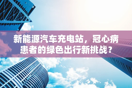 新能源汽车充电站，冠心病患者的绿色出行新挑战？