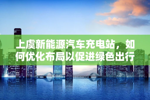 上虞新能源汽车充电站，如何优化布局以促进绿色出行？