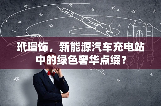 玳瑁饰，新能源汽车充电站中的绿色奢华点缀？