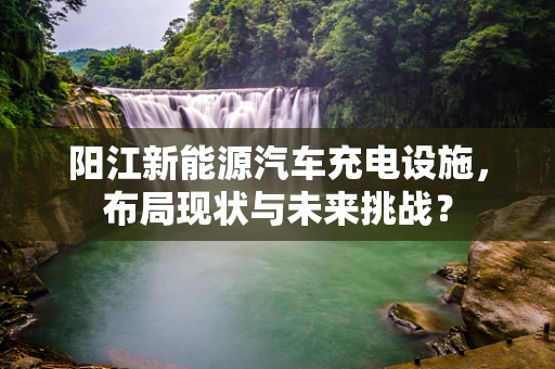 阳江新能源汽车充电设施，布局现状与未来挑战？