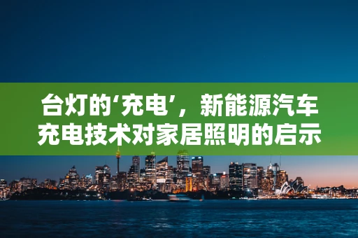 台灯的‘充电’，新能源汽车充电技术对家居照明的启示
