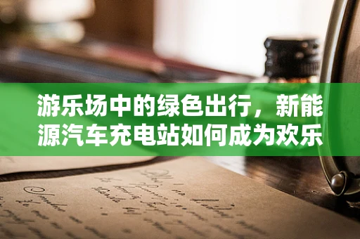 游乐场中的绿色出行，新能源汽车充电站如何成为欢乐时光的加速器？