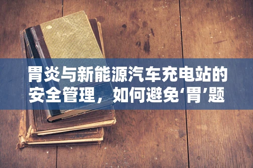 胃炎与新能源汽车充电站的安全管理，如何避免‘胃’题？