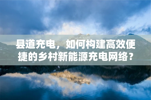 县道充电，如何构建高效便捷的乡村新能源充电网络？