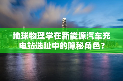 地球物理学在新能源汽车充电站选址中的隐秘角色？
