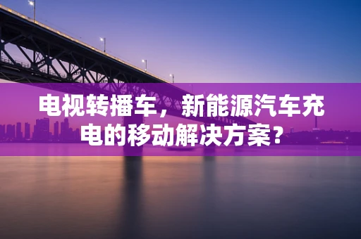 电视转播车，新能源汽车充电的移动解决方案？