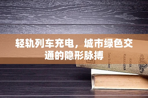 轻轨列车充电，城市绿色交通的隐形脉搏