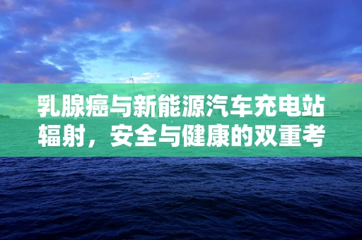 乳腺癌与新能源汽车充电站辐射，安全与健康的双重考量