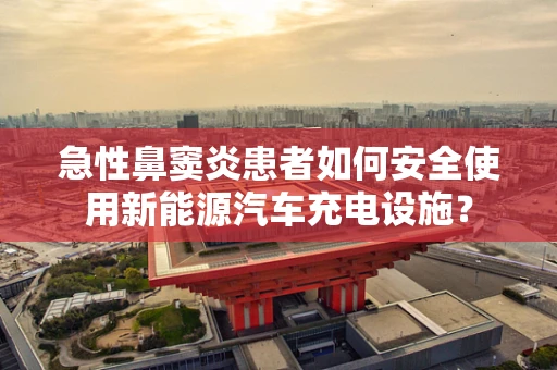 急性鼻窦炎患者如何安全使用新能源汽车充电设施？