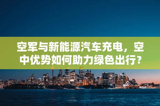 空军与新能源汽车充电，空中优势如何助力绿色出行？