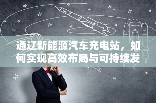 通辽新能源汽车充电站，如何实现高效布局与可持续发展？