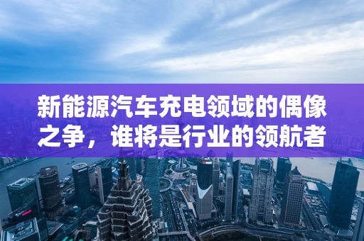 新能源汽车充电领域的偶像之争，谁将是行业的领航者？