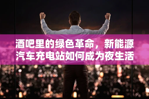 酒吧里的绿色革命，新能源汽车充电站如何成为夜生活新宠？