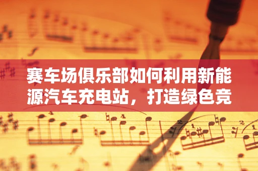 赛车场俱乐部如何利用新能源汽车充电站，打造绿色竞技新风尚？