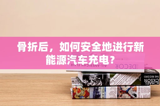 骨折后，如何安全地进行新能源汽车充电？