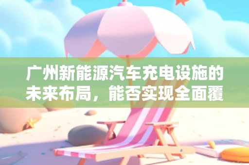 广州新能源汽车充电设施的未来布局，能否实现全面覆盖与高效利用？