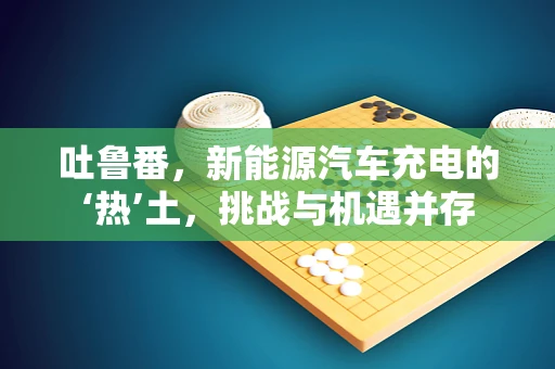 吐鲁番，新能源汽车充电的‘热’土，挑战与机遇并存