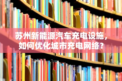 苏州新能源汽车充电设施，如何优化城市充电网络？