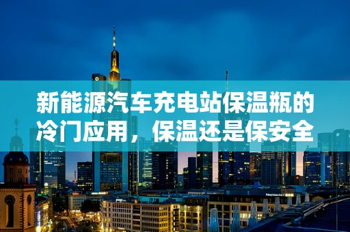 新能源汽车充电站保温瓶的冷门应用，保温还是保安全？