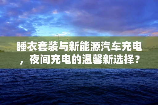 睡衣套装与新能源汽车充电，夜间充电的温馨新选择？