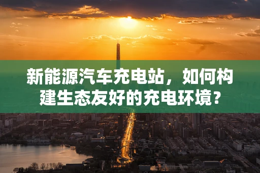 新能源汽车充电站，如何构建生态友好的充电环境？