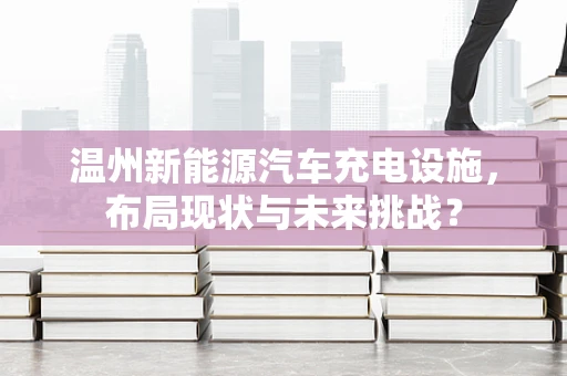 温州新能源汽车充电设施，布局现状与未来挑战？