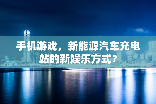手机游戏，新能源汽车充电站的新娱乐方式？