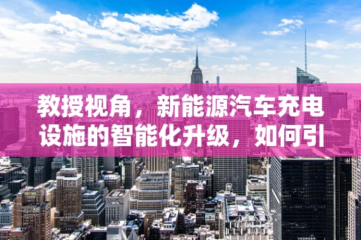教授视角，新能源汽车充电设施的智能化升级，如何引领未来？