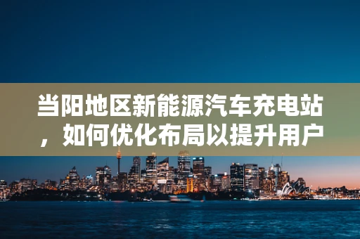 当阳地区新能源汽车充电站，如何优化布局以提升用户体验？