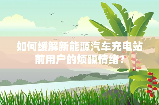 如何缓解新能源汽车充电站前用户的烦躁情绪？