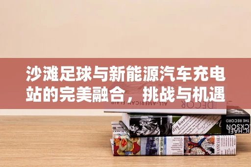沙滩足球与新能源汽车充电站的完美融合，挑战与机遇并存？