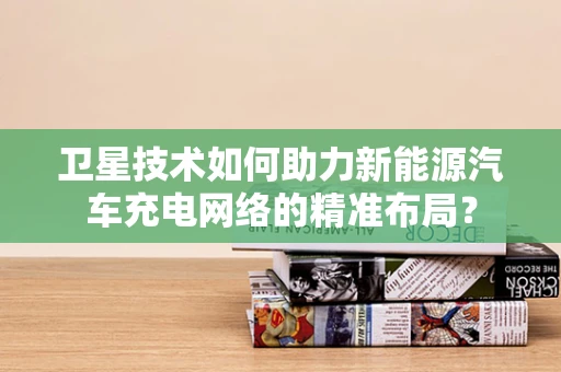 卫星技术如何助力新能源汽车充电网络的精准布局？