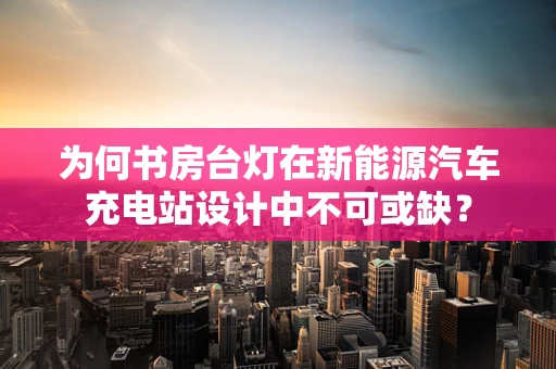 为何书房台灯在新能源汽车充电站设计中不可或缺？