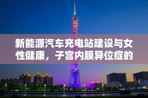 新能源汽车充电站建设与女性健康，子宫内膜异位症的潜在联系？